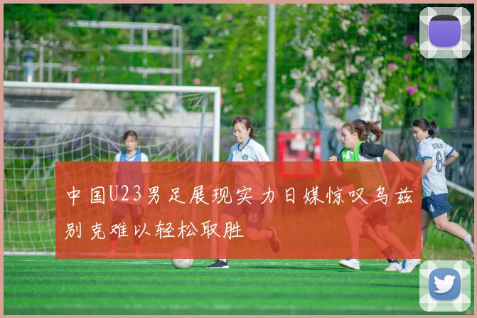 中国U23男足展现实力日媒惊叹乌兹别克难以轻松取胜