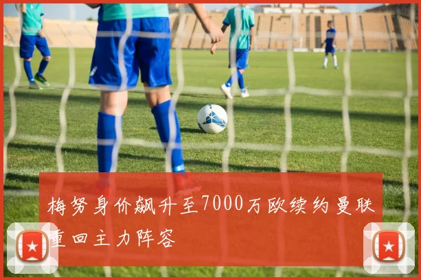 梅努身价飙升至7000万欧续约曼联重回主力阵容