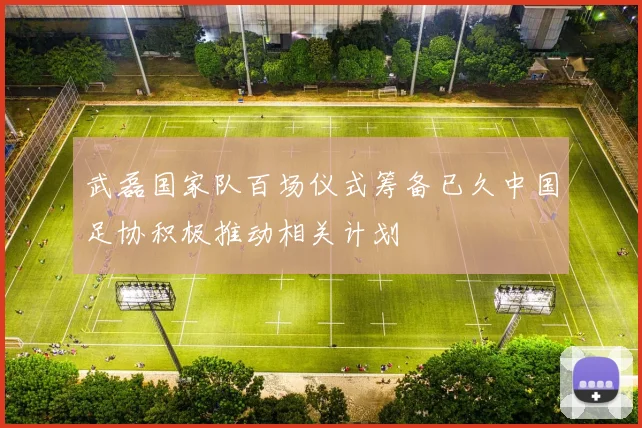 武磊国家队百场仪式筹备已久中国足协积极推动相关计划