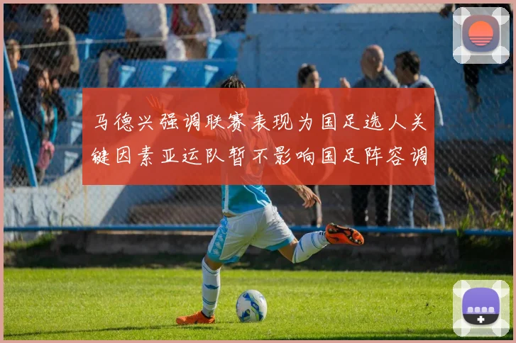 马德兴强调联赛表现为国足选人关键因素亚运队暂不影响国足阵容调整