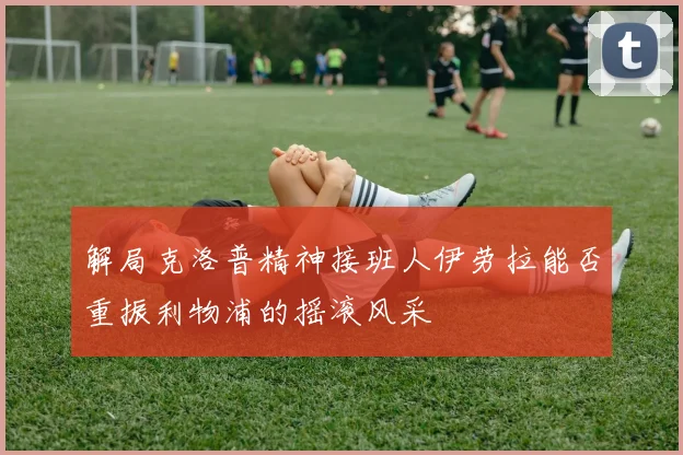 解局克洛普精神接班人伊劳拉能否重振利物浦的摇滚风采