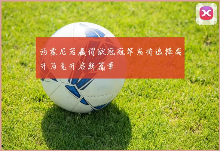 西蒙尼若赢得欧冠冠军或将选择离开马竞开启新篇章
