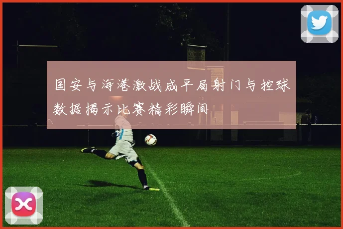 国安与海港激战成平局射门与控球数据揭示比赛精彩瞬间